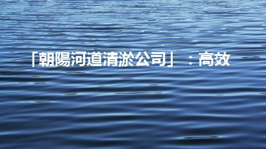 「朝陽河道清淤公司」：高效清淤，暢通水道，讓河水重現(xiàn)青春活力